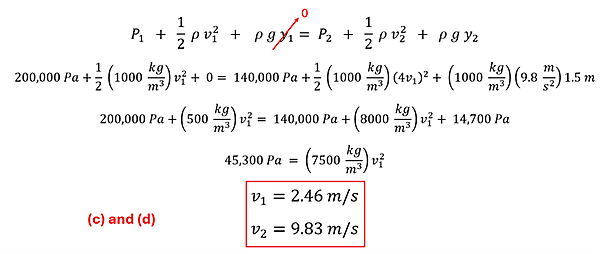 We start with Bernoulli's Equation: P sub 1 + 1/2 rho v sub 1 squared + p g y sub 1 = P sub 2 + 1/2 rho v sub 2 squared + p g y sub 2.  We set y sub 1 to , replace v sub 2 with 4 v sub 1 (from Part b), and y sub 2 as 1.5 meters.  The other values we also have (P sub 1 of 200,000 and P sub 2 of 140000, and rho of 1000 kg per cubic meter).  Plugging in all the values, we get down to 45,300 pascalls = 7500 kg per cubic meters times v sub 1 squared, which resolves to v sub 1 = 2.46 meters per second.  V sub 2 is 4 times that, or 9.83 meters per second.